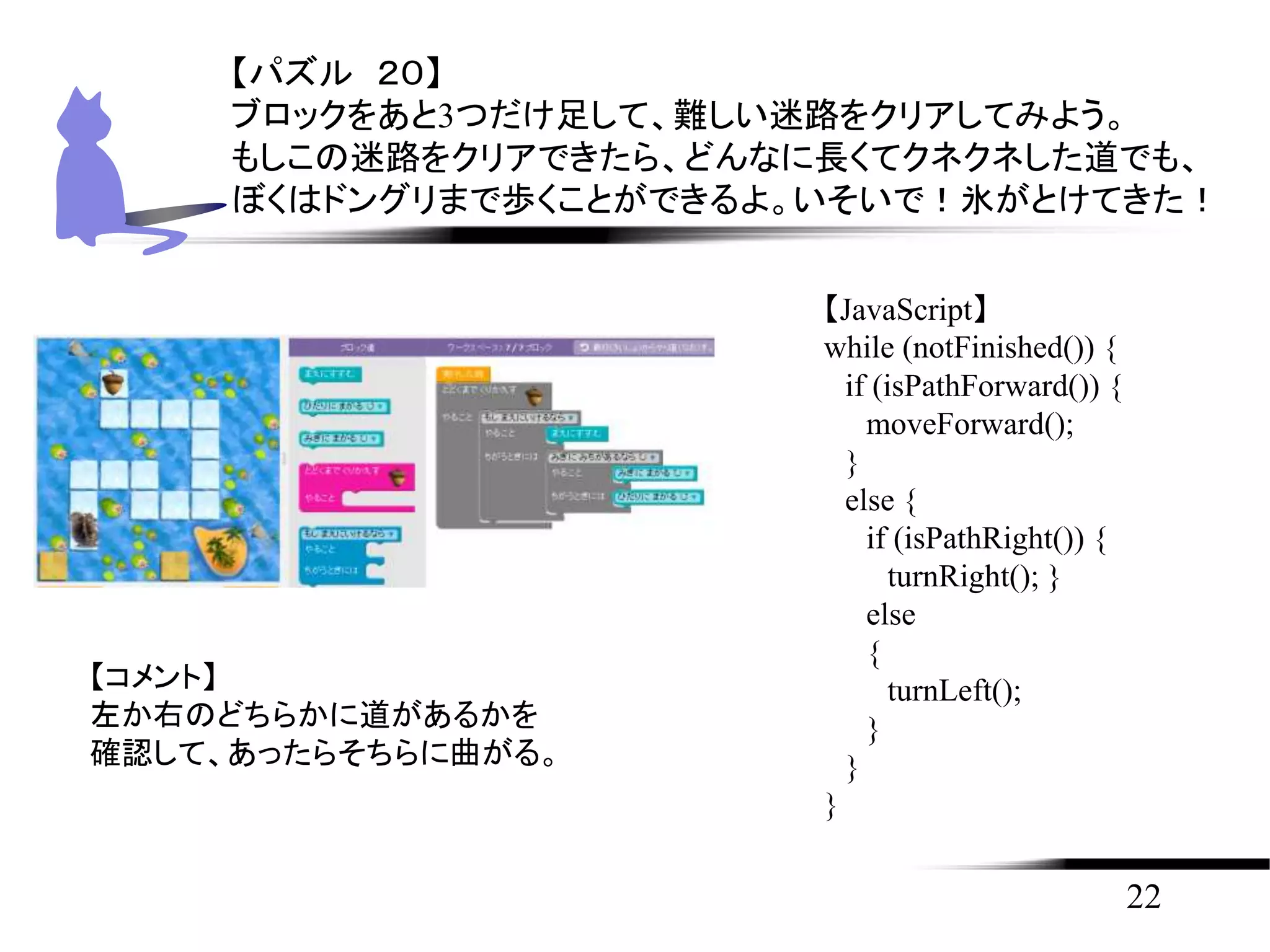 22
【パズル ２０】
ブロックをあと3つだけ足して、難しい迷路をクリアしてみよう。
もしこの迷路をクリアできたら、どんなに長くてクネクネした道でも、
ぼくはドングリまで歩くことができるよ。いそいで！氷がとけてきた！
【JavaScript】
while (notFinished()) {
if (isPathForward()) {
moveForward();
}
else {
if (isPathRight()) {
turnRight(); }
else
{
turnLeft();
}
}
}
【コメント】
左か右のどちらかに道があるかを
確認して、あったらそちらに曲がる。
 