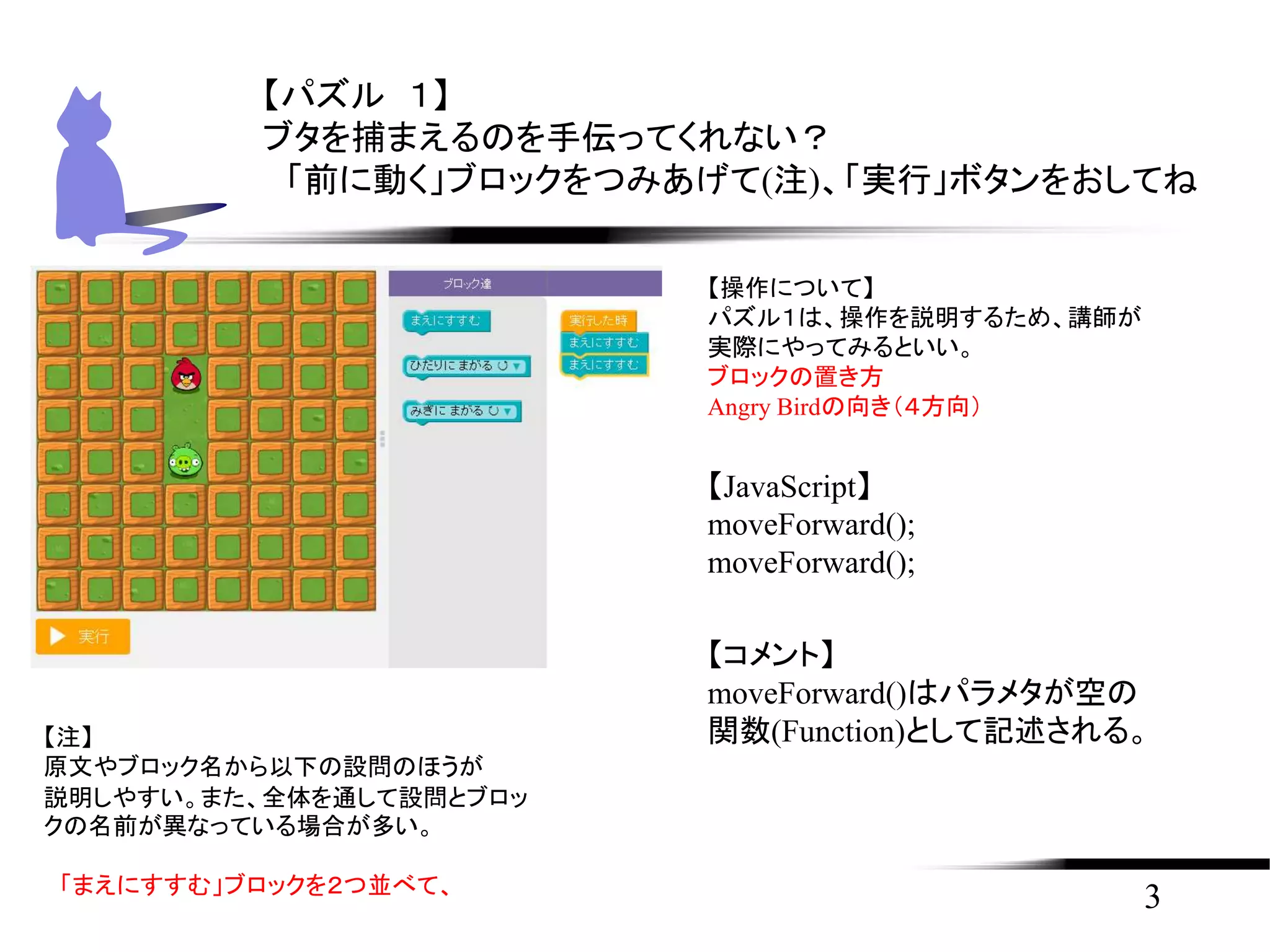 3
【パズル １】
ブタを捕まえるのを手伝ってくれない？
「前に動く」ブロックをつみあげて(注)、「実行」ボタンをおしてね
【注】
原文やブロック名から以下の設問のほうが
説明しやすい。また、全体を通して設問とブロッ
クの名前が異なっている場合が多い。
「まえにすすむ」ブロックを２つ並べて、
【JavaScript】
moveForward();
moveForward();
【コメント】
moveForward()はパラメタが空の
関数(Function)として記述される。
【操作について】
パズル１は、操作を説明するため、講師が
実際にやってみるといい。
ブロックの置き方
Angry Birdの向き（４方向）
 