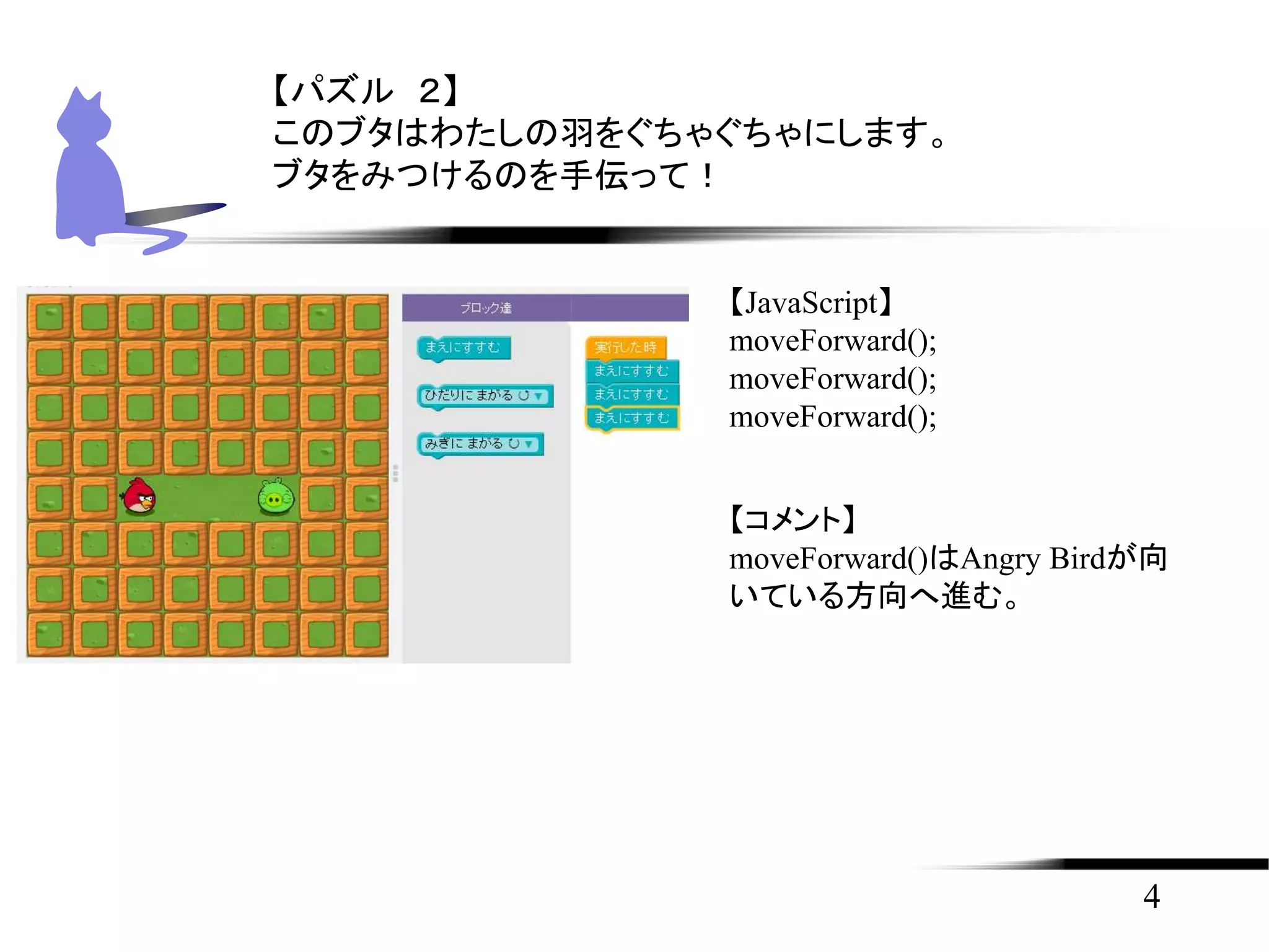 4
【パズル ２】
このブタはわたしの羽をぐちゃぐちゃにします。
ブタをみつけるのを手伝って！
【JavaScript】
moveForward();
moveForward();
moveForward();
【コメント】
moveForward()はAngry Birdが向
いている方向へ進む。
 