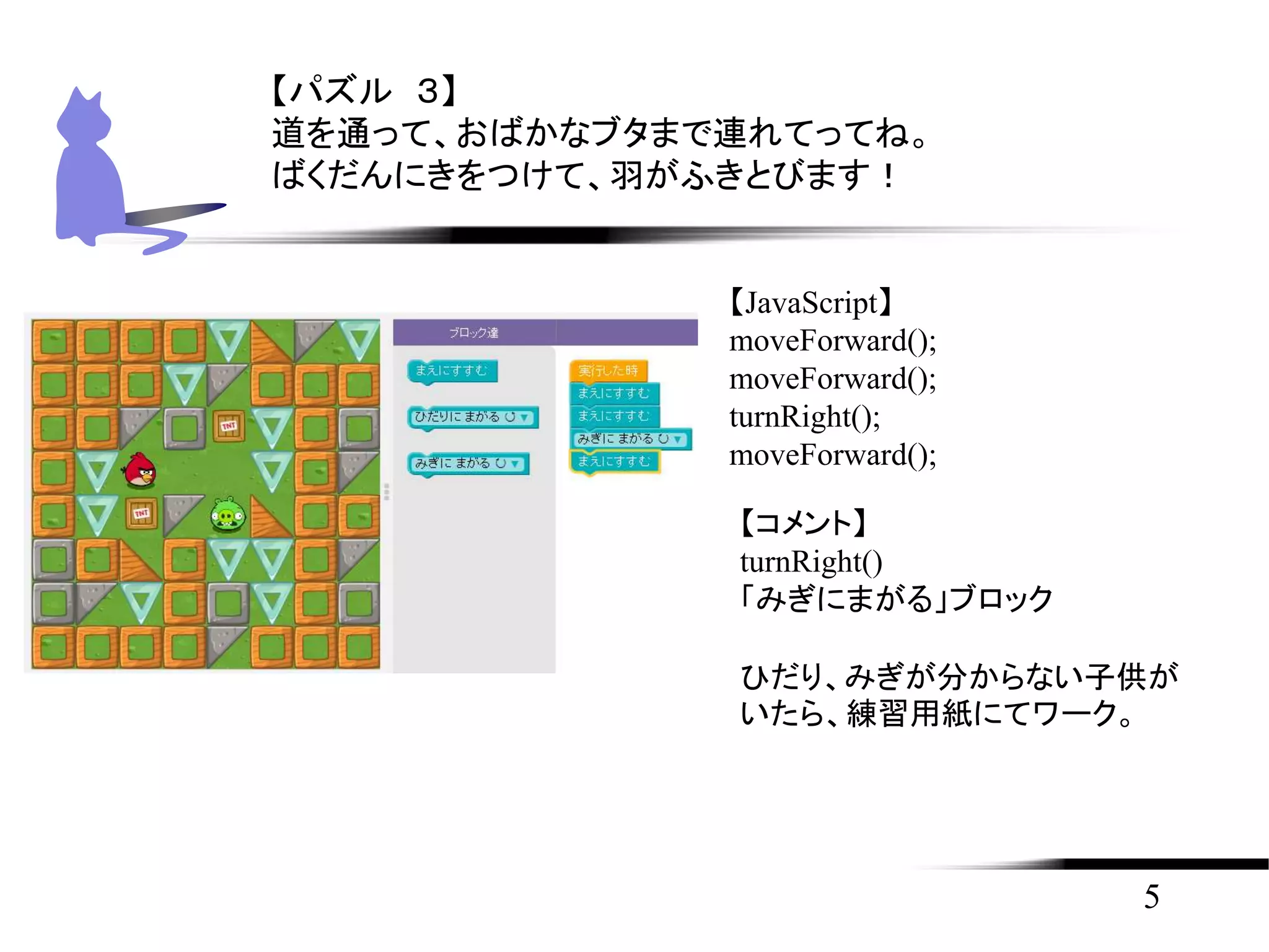 5
【パズル ３】
道を通って、おばかなブタまで連れてってね。
ばくだんにきをつけて、羽がふきとびます！
【JavaScript】
moveForward();
moveForward();
turnRight();
moveForward();
【コメント】
turnRight()
「みぎにまがる」ブロック
ひだり、みぎが分からない子供が
いたら、練習用紙にてワーク。
 