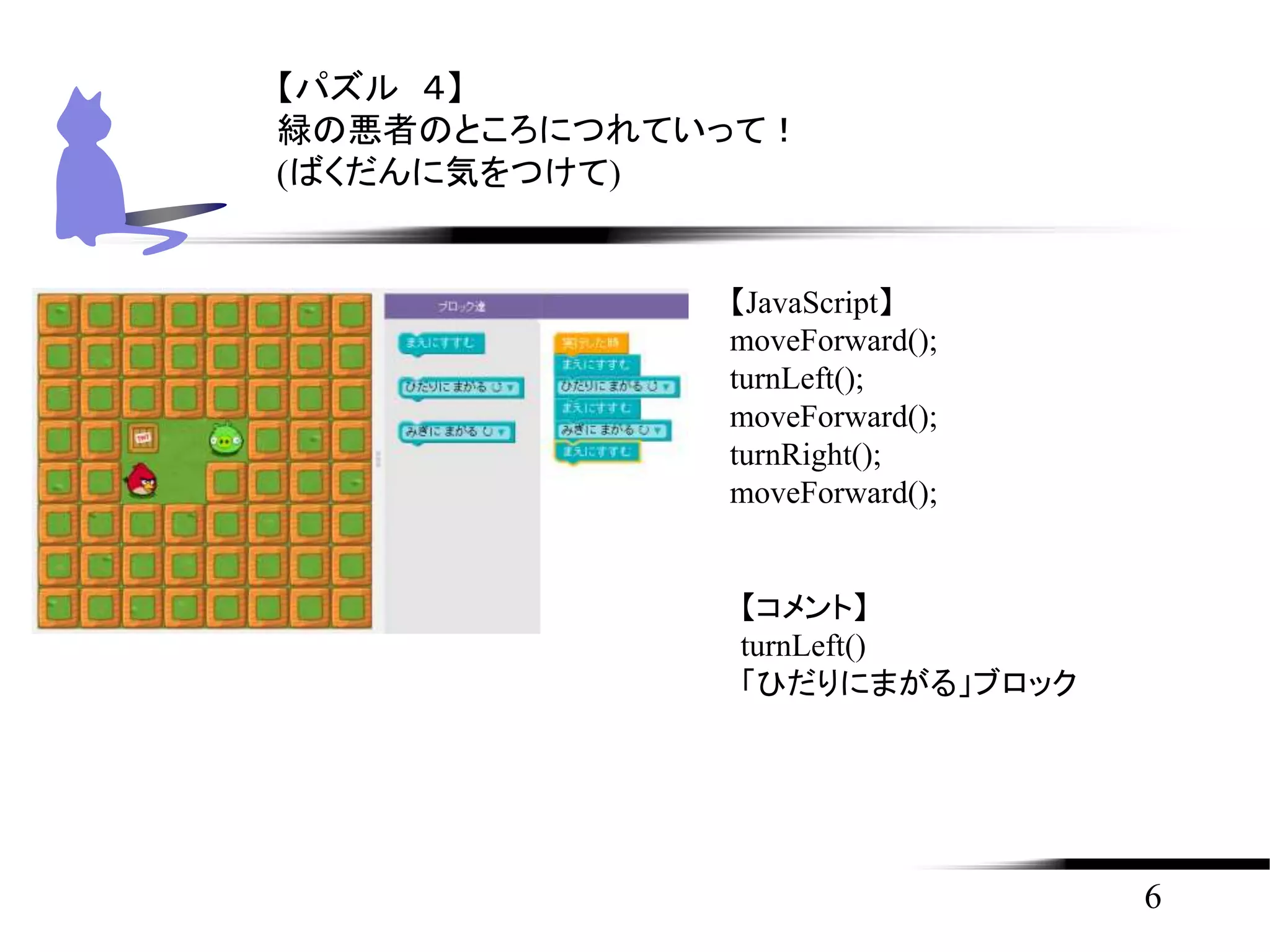 6
【パズル ４】
緑の悪者のところにつれていって！
(ばくだんに気をつけて)
【JavaScript】
moveForward();
turnLeft();
moveForward();
turnRight();
moveForward();
【コメント】
turnLeft()
「ひだりにまがる」ブロック
 