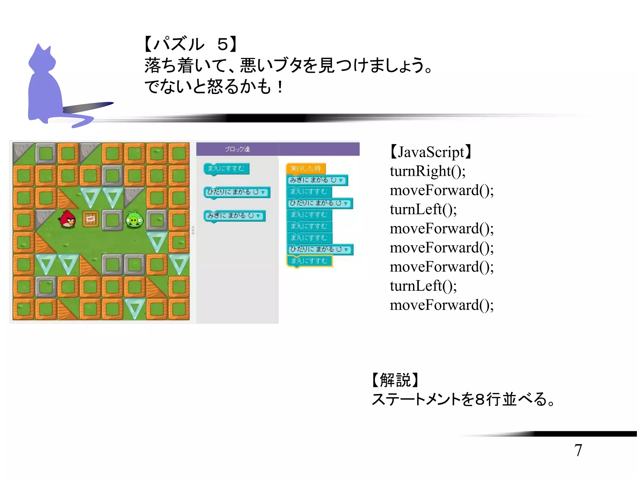 7
【パズル ５】
落ち着いて、悪いブタを見つけましょう。
でないと怒るかも！
【JavaScript】
turnRight();
moveForward();
turnLeft();
moveForward();
moveForward();
moveForward();
turnLeft();
moveForward();
【解説】
ステートメントを８行並べる。
 