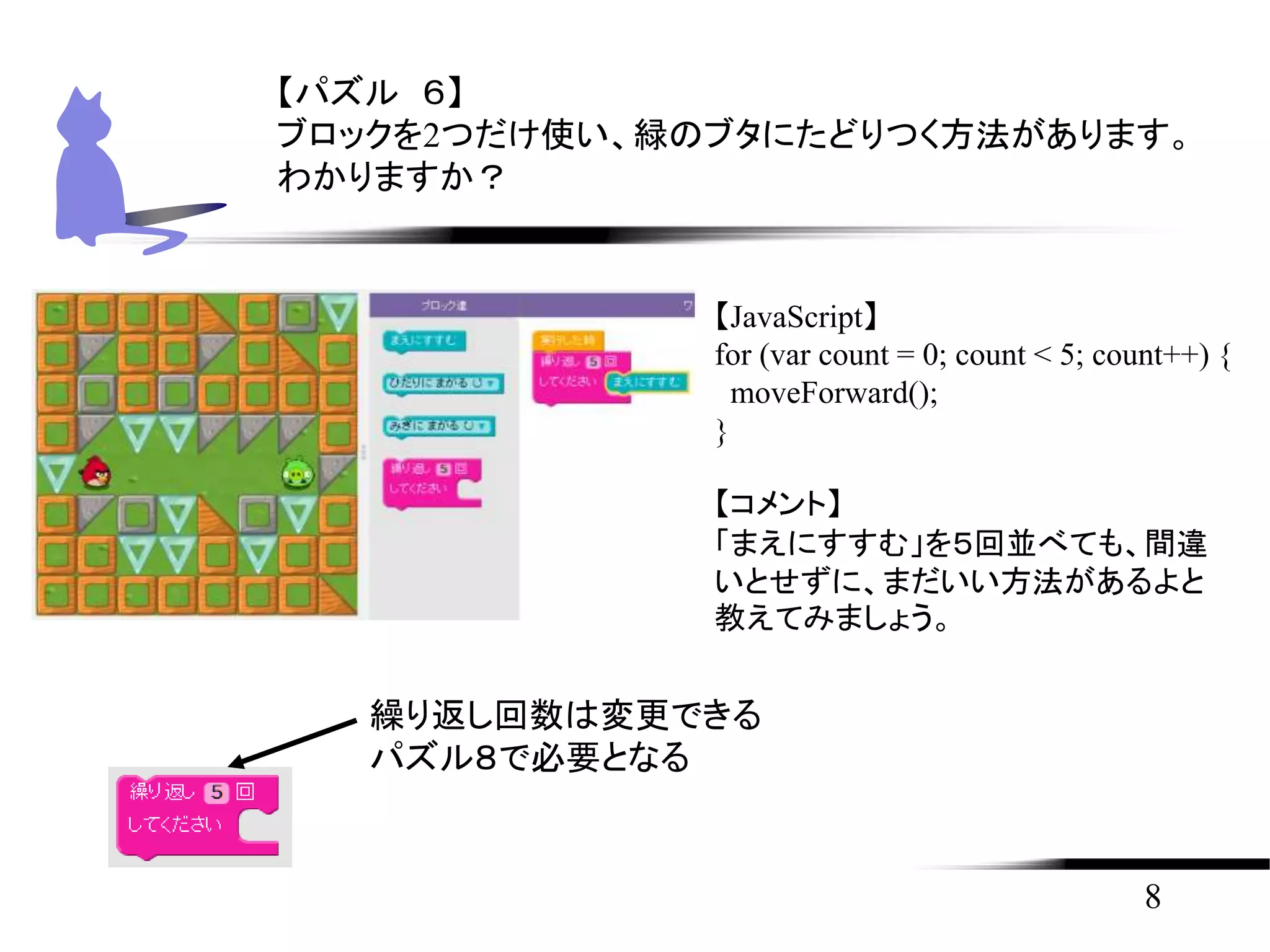 8
【パズル ６】
ブロックを2つだけ使い、緑のブタにたどりつく方法があります。
わかりますか？
【JavaScript】
for (var count = 0; count < 5; count++) {
moveForward();
}
【コメント】
「まえにすすむ」を５回並べても、間違
いとせずに、まだいい方法があるよと
教えてみましょう。
繰り返し回数は変更できる
パズル８で必要となる
 