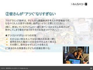© 2016 一般社団法人みんなのコード info@code.or.jp 28
②皆さんが”アツく”なりすぎない
プログラミング教材は、子ども自ら課題解決を考える学習機会です。
なるべく大人は見守り指導し過ぎないように注意してください。
(稀に、参加している子どもより一緒に来ているお父さんお母さんが
熱中してしまう場合がありますのでお気をつけ下さい。)
◆アツくなりすぎない３つの対策
● わからない時は大人ではなく隣のお友達に聞く
● 質問をされた場合には自分の手を止めて教える
● その際に、操作はせずにヒントを教える
(ご参加される保護者と子どもの距離を開ける)
 