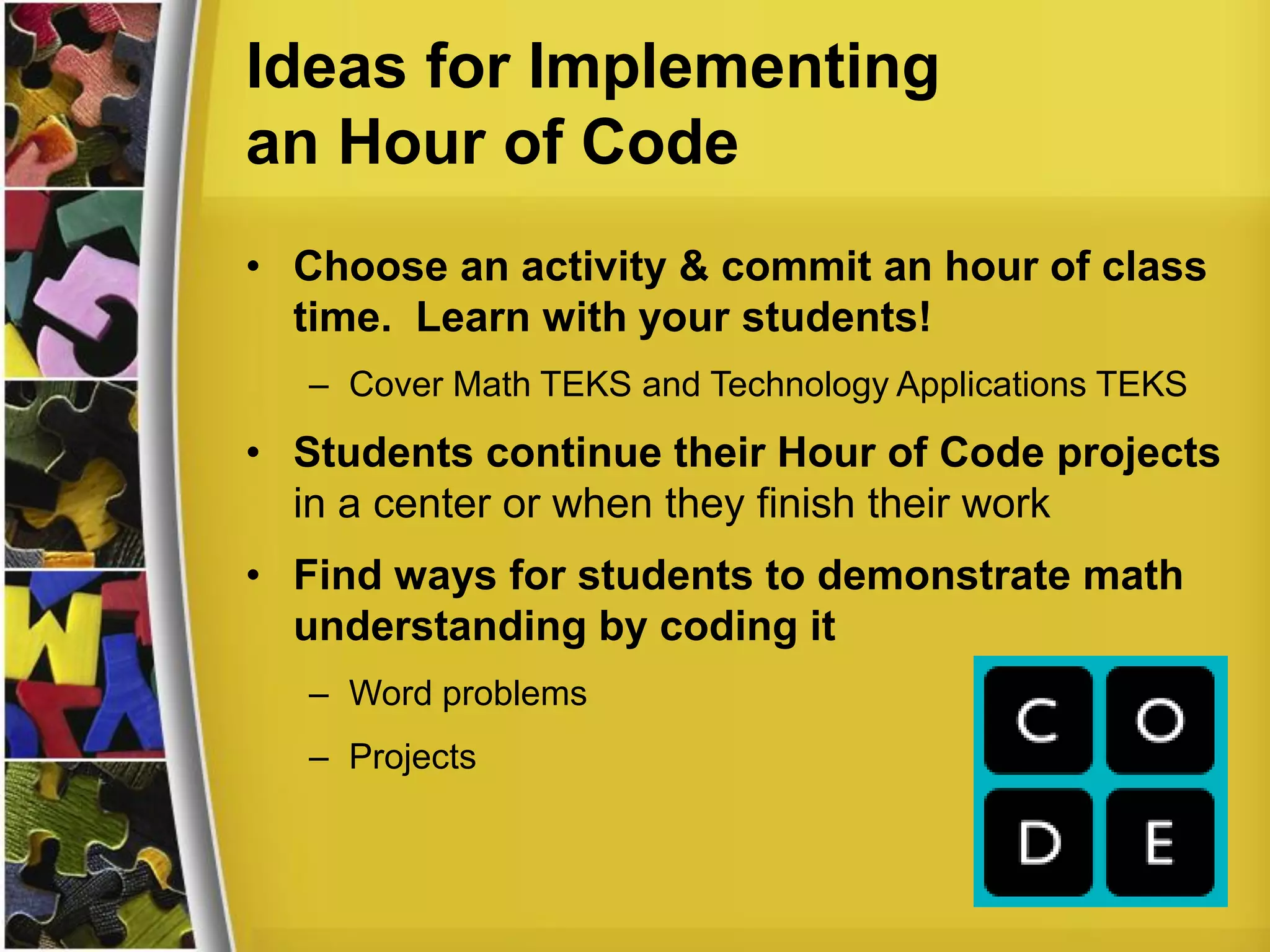 Ideas for Implementing
an Hour of Code
• Choose an activity & commit an hour of class
time. Learn with your students!
– Cover Math TEKS and Technology Applications TEKS
• Students continue their Hour of Code projects
in a center or when they finish their work
• Find ways for students to demonstrate math
understanding by coding it
– Word problems
– Projects
 