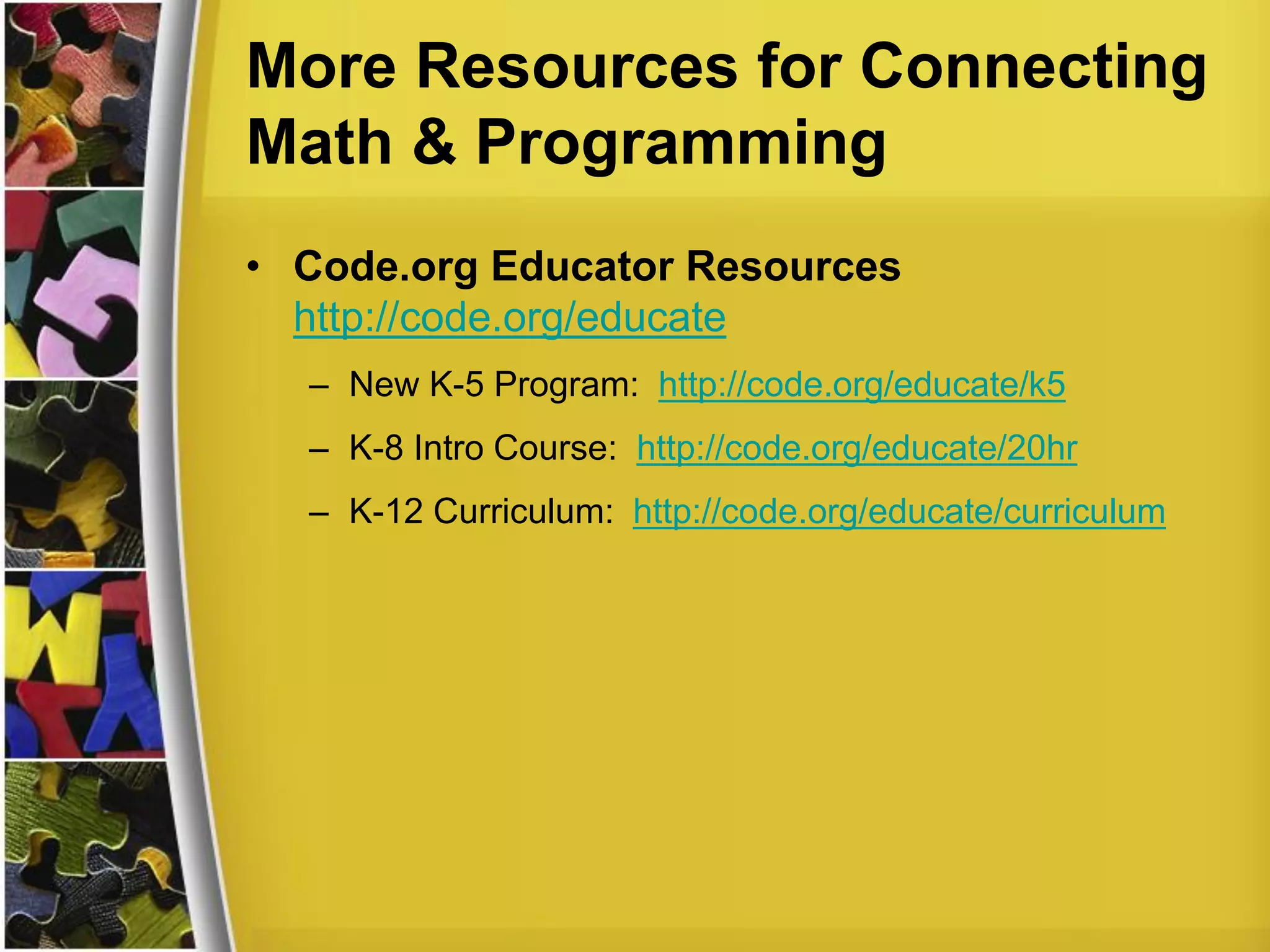 More Resources for Connecting
Math & Programming
• Code.org Educator Resources
http://code.org/educate
– New K-5 Program: http://code.org/educate/k5
– K-8 Intro Course: http://code.org/educate/20hr
– K-12 Curriculum: http://code.org/educate/curriculum
 