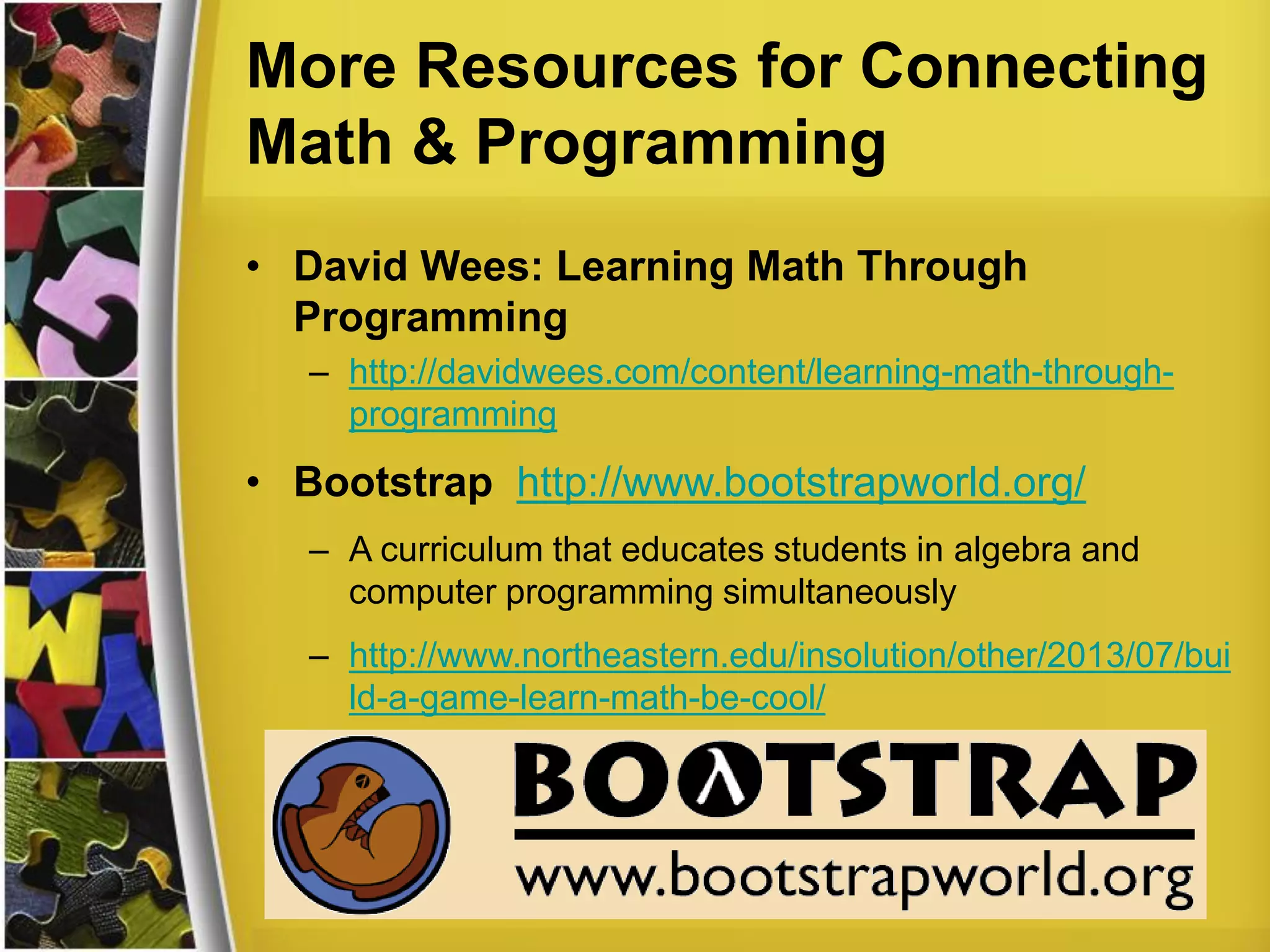 More Resources for Connecting
Math & Programming
• David Wees: Learning Math Through
Programming
– http://davidwees.com/content/learning-math-through-
programming
• Bootstrap http://www.bootstrapworld.org/
– A curriculum that educates students in algebra and
computer programming simultaneously
– http://www.northeastern.edu/insolution/other/2013/07/bui
ld-a-game-learn-math-be-cool/
 