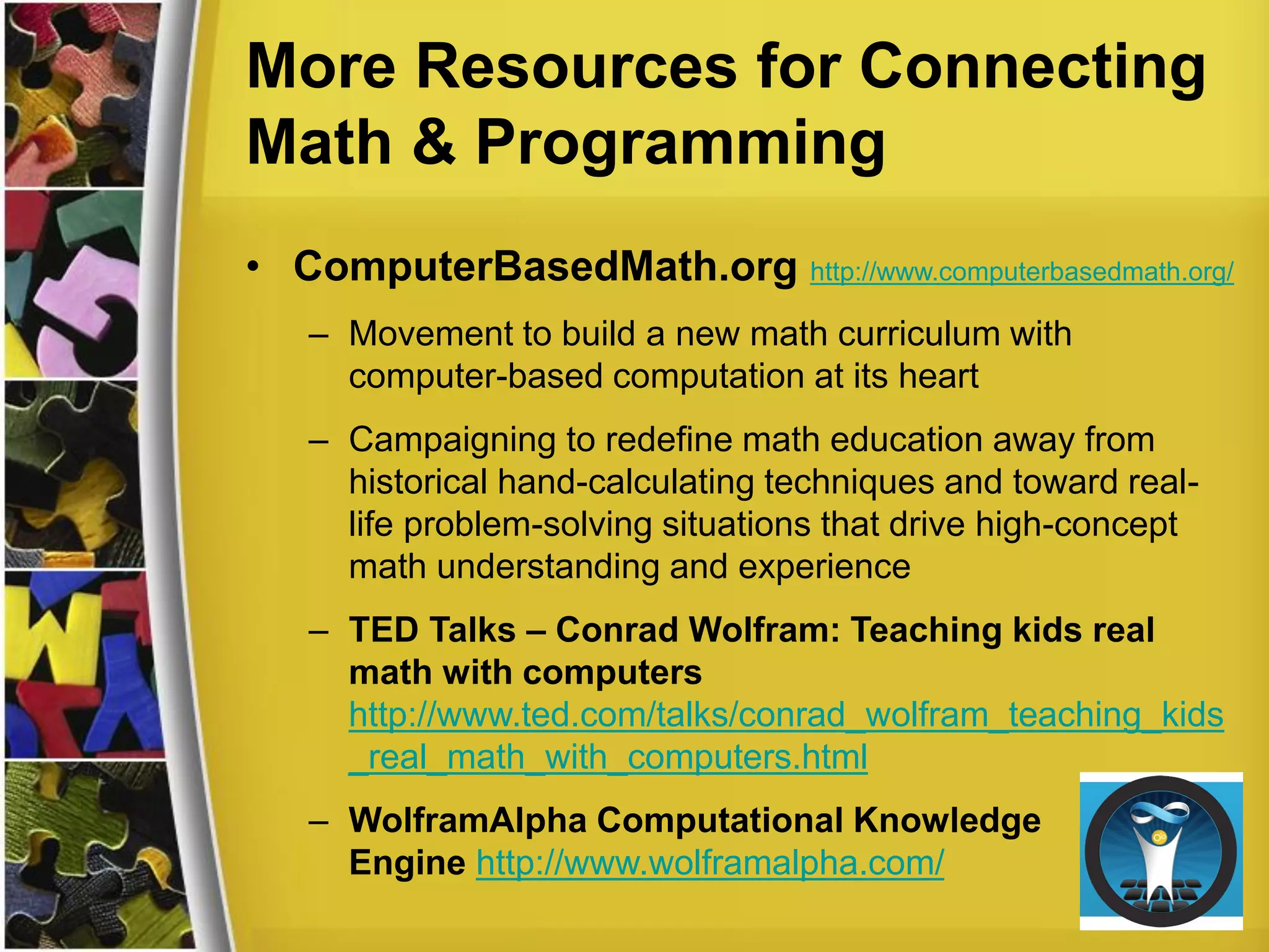 More Resources for Connecting
Math & Programming
• ComputerBasedMath.org http://www.computerbasedmath.org/
– Movement to build a new math curriculum with
computer-based computation at its heart
– Campaigning to redefine math education away from
historical hand-calculating techniques and toward real-
life problem-solving situations that drive high-concept
math understanding and experience
– TED Talks – Conrad Wolfram: Teaching kids real
math with computers
http://www.ted.com/talks/conrad_wolfram_teaching_kids
_real_math_with_computers.html
– WolframAlpha Computational Knowledge
Engine http://www.wolframalpha.com/
 