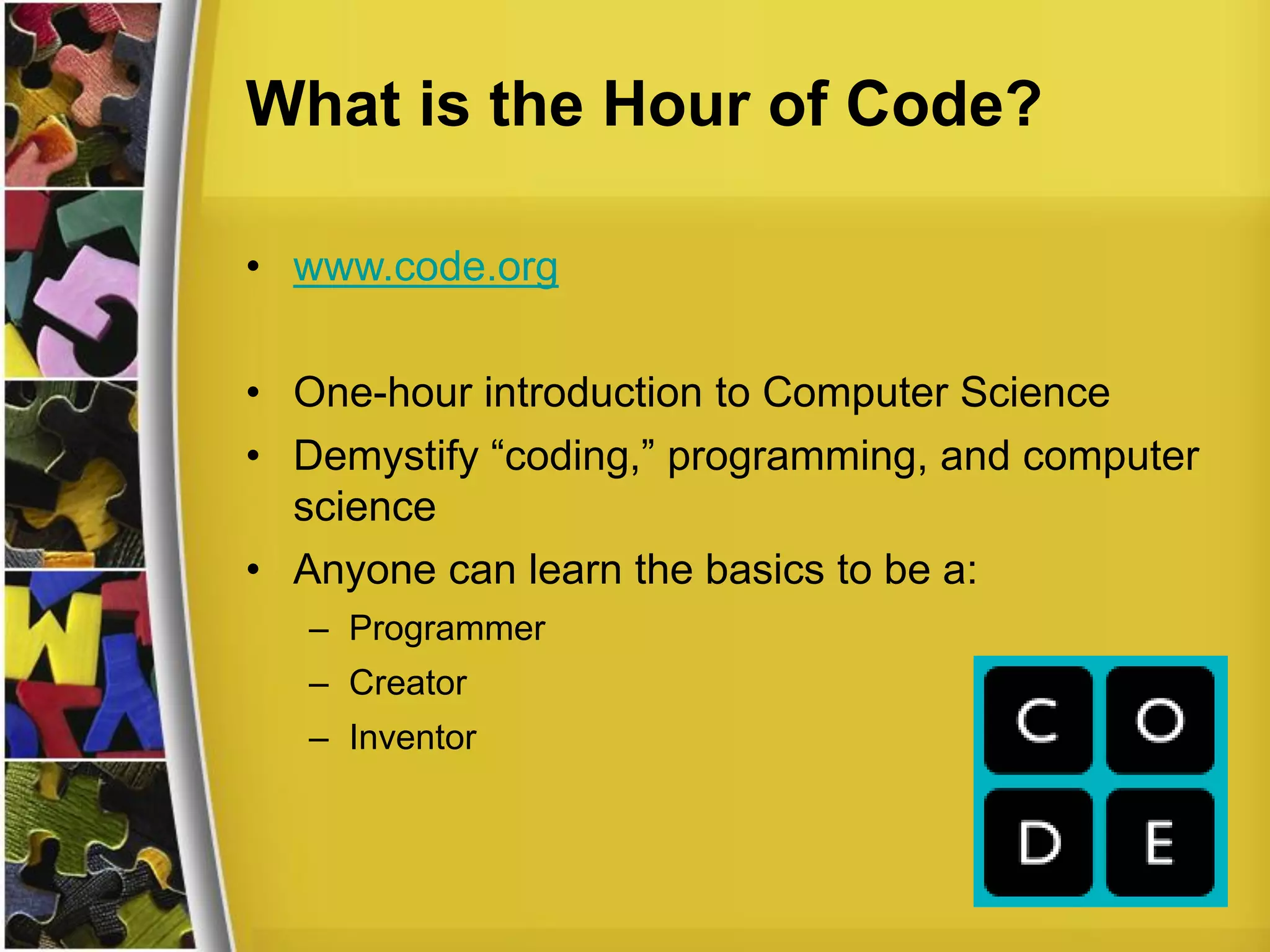 What is the Hour of Code?
• www.code.org
• One-hour introduction to Computer Science
• Demystify “coding,” programming, and computer
science
• Anyone can learn the basics to be a:
– Programmer
– Creator
– Inventor
 