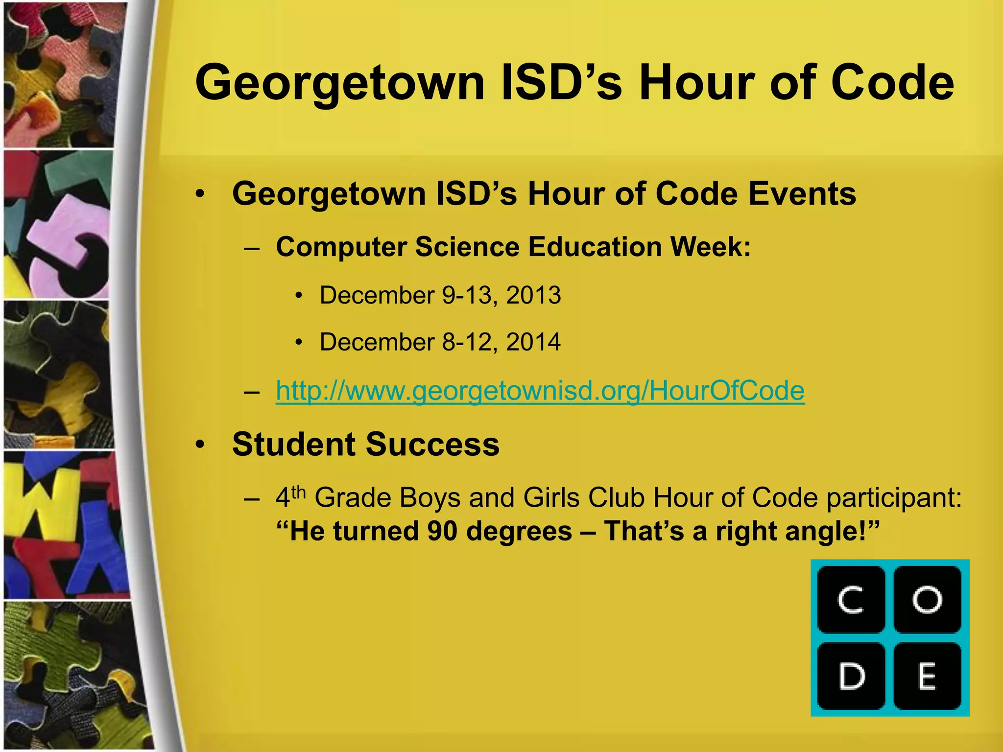 Georgetown ISD’s Hour of Code
• Georgetown ISD’s Hour of Code Events
– Computer Science Education Week:
• December 9-13, 2013
• December 8-12, 2014
– http://www.georgetownisd.org/HourOfCode
• Student Success
– 4th Grade Boys and Girls Club Hour of Code participant:
“He turned 90 degrees – That’s a right angle!”
 
