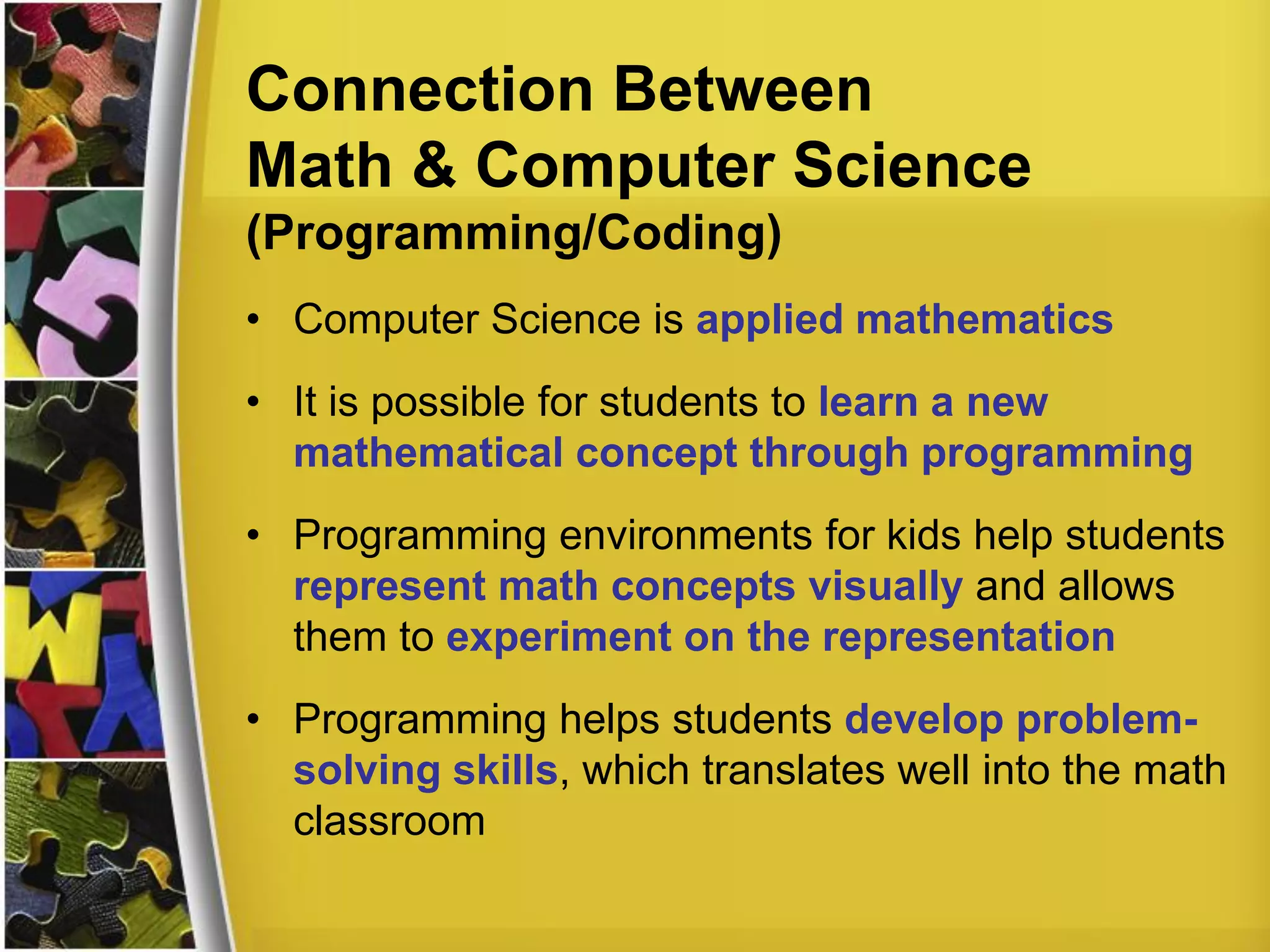 Connection Between
Math & Computer Science
(Programming/Coding)
• Computer Science is applied mathematics
• It is possible for students to learn a new
mathematical concept through programming
• Programming environments for kids help students
represent math concepts visually and allows
them to experiment on the representation
• Programming helps students develop problem-
solving skills, which translates well into the math
classroom
 