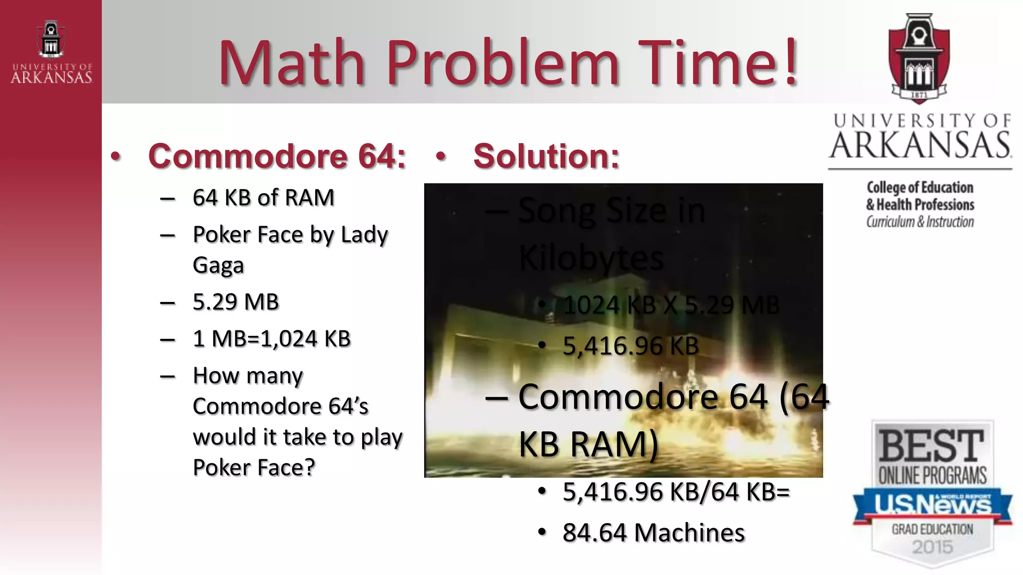 Math Problem Time!
• Commodore 64:
– 64 KB of RAM
– Poker Face by Lady
Gaga
– 5.29 MB
– 1 MB=1,024 KB
– How many
Commodore 64’s
would it take to play
Poker Face?
• Solution:
– Song Size in
Kilobytes
• 1024 KB X 5.29 MB
• 5,416.96 KB
– Commodore 64 (64
KB RAM)
• 5,416.96 KB/64 KB=
• 84.64 Machines
 