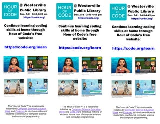 Continue learning coding
skills at home through
Hour of Code’s free
website:
https://code.org/learn
@ Westerville
Public Library
Dec. 5-8 · 3:45-4:45 pm
https://code.org/
The 'Hour of Code™' is a nationwide
initiative by Computer Science Education
Week and Code.org to introduce millions of
students to one hour of computer science
and computer programming.
Continue learning coding
skills at home through
Hour of Code’s free
website:
https://code.org/learn
@ Westerville
Public Library
Dec. 5-8 · 3:45-4:45 pm
https://code.org/
The 'Hour of Code™' is a nationwide
initiative by Computer Science Education
Week and Code.org to introduce millions of
students to one hour of computer science
and computer programming.
Continue learning coding
skills at home through
Hour of Code’s free
website:
https://code.org/learn
@ Westerville
Public Library
Dec. 5-8 · 3:45-4:45 pm
https://code.org/
The 'Hour of Code™' is a nationwide
initiative by Computer Science Education
Week and Code.org to introduce millions of
students to one hour of computer science
and computer programming.
 