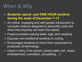  The Hour of Code is a global movement reaching tens of
millions of students in 180+ countries.
 Anyone, anywhere can organize an Hour of Code event. One-
hour tutorials are available in over 40 languages.
 No experience needed. Ages 4 to 104.
 