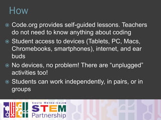 When & Why
 Students spend just ONE HOUR anytime
during the week of December 7-13
 An online, engaging and self-guided introduction to
computer science designed to demystify code and
show that anybody can learn the basics.
 Fosters problem-solving skills, logic and creativity.
 Exposes non-traditional students to coding.
 Encourages students to move from consumers to
producers of technology.
 Used in many 21st-century career paths (art, music,
entertainment, animation, storytelling,…)
 