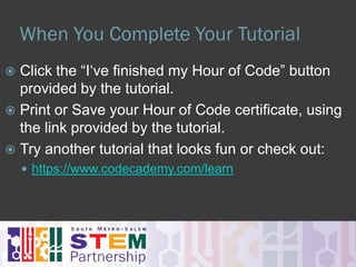 Check Out Starter Tutorials Here
Over 50 More Tutorials Here!
 I’ve never programmed before?
 Star Wars – Building a Galaxy
 Minecraft - Need I Say More!
 Angry/Flappy Birds – Try not to blow up the birds?!
 I’ve done some programming.
 An Introduction To Javascript – Drawing With Code
 Code Combat – Solve quests & learn javascript
 Lightbot – Like to solve puzzles?
 I’m the next Steve Jobs.
 https://www.codecademy.com/learn
 https://www.khanacademy.org/computing/computer-programming
 https://www.codeschool.com/
 