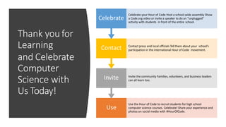 Thank you for
Learning
and Celebrate
Computer
Science with
Us Today!
Use
Use the Hour of Code to recruit students for high school
computer science courses. Celebrate! Share your experience and
photos on social media with #HourOfCode.
Invite Invite the community Families, volunteers, and business leaders
can all learn too.
Contact Contact press and local officials Tell them about your school’s
participation in the international Hour of Code movement.
Celebrate
Celebrate your Hour of Code Host a school-wide assembly Show
a Code.org video or invite a speaker to do an “unplugged”
activity with students in front of the entire school.
 