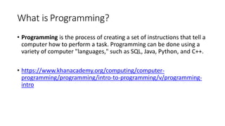 What is Programming?
• Programming is the process of creating a set of instructions that tell a
computer how to perform a task. Programming can be done using a
variety of computer "languages," such as SQL, Java, Python, and C++.
• https://www.khanacademy.org/computing/computer-
programming/programming/intro-to-programming/v/programming-
intro
 