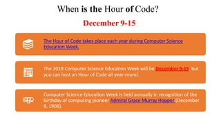 When is the Hour of Code?
December 9-15
The Hour of Code takes place each year during Computer Science
Education Week.
The 2019 Computer Science Education Week will be December 9-15, but
you can host an Hour of Code all year-round.
Computer Science Education Week is held annually in recognition of the
birthday of computing pioneer Admiral Grace Murray Hopper (December
9, 1906).
 