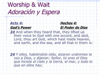 Worship & Wait Adoración y Espera Acts 4: Hechos 4: God’s Power El Poder de Dios 24  And when they heard that, they lifted up their voice to God with one accord, and said, Lord, thou art God, which hast made heaven, and earth, and the sea, and all that in them is:  24  Y ellos, habiéndolo oído, alzaron unánimes la voz a Dios, y dijeron: Señor, tú eres el Dios que hiciste el cielo y la tierra, el mar, y todo lo que en ellos hay; 