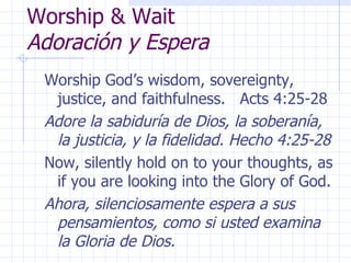 Worship & Wait Adoración y Espera Worship God’s wisdom, sovereignty, justice, and faithfulness.  Acts 4:25-28 Adore la sabiduría de Dios, la soberanía, la justicia, y la fidelidad. Hecho 4:25-28 Now, silently hold on to your thoughts, as if you are looking into the Glory of God. Ahora, silenciosamente espera a sus pensamientos, como si usted examina la Gloria de Dios. 