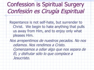 Confession is Spiritual Surgery Confesión es Cirugía Espiritual Repentance is not self-hate, but surrender to Christ.  We begin to hate anything that pulls us away from Him, and to enjoy only what pleases Him. Nos arrepentimos de nuestros pecados. No nos odiamos. Nos rendimos a Cristo. Comenzamos a odiar algo que nos separa de Él, y disfrutar sólo lo que complace a Jesucristo. 