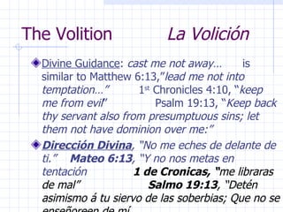 The Volition  La Volición Divine Guidance :  cast me not away…   is similar to Matthew 6:13,” lead me not into temptation…”  1 st  Chronicles 4:10, “ keep me from evil ”  Psalm 19:13, “ Keep back thy servant also from presumptuous sins; let them not have dominion over me:”  Dirección Divina , “No me eches de delante de ti.”  Mateo 6:13 , “Y no nos metas en tentación   1 de Cronicas, “ me libraras de mal”  Salmo 19:13 , “Detén asimismo á tu siervo de las soberbias; Que no se enseñoreen de mí 