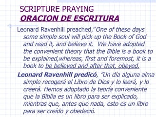 SCRIPTURE PRAYING ORACION DE ESCRITURA Leonard Ravenhill preached,” One of these days some simple soul will pick up the Book of God and read it, and believe it.  We have adopted the convenient theory that the Bible is a book to be explained,whereas, first and foremost, it is a book to  be believed and after that, obeyed. Leonard Ravenhill predicó , ”Un día alguna alma simple recogerá el Libro de Dios y lo leerá, y lo creerá. Hemos adoptado la teoría conveniente que la Biblia es un libro para ser explicado, mientras que, antes que nada, esto es un libro para ser creído y obedeció. 