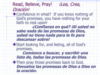 Read, Believe, Pray!  ¡Lea, Crea, Oración! Confidence in what?  If you know nothing of God’s promises, you have nothing for your faith to rest upon!  ¿Confianza en qué? ¡Si usted no sabe nada de las promesas de Dios, usted no tiene nada para la fe para descansar sobre! Start looking for, and listing, all of God’s promises.  Comience a buscar, y escribir una lista de, todas las promesas de Dios. Then pray those promises back to God.  Devuelva las promesas de Dios a Dios en la oración. 