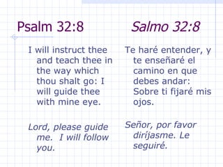 Psalm 32:8  Salmo 32:8 I will instruct thee and teach thee in the way which thou shalt go: I will guide thee with mine eye.  Lord, please guide me.  I will follow you.  Te haré entender, y te enseñaré el camino en que debes andar: Sobre ti fijaré mis ojos.  Señor, por favor diríjasme. Le seguiré. 