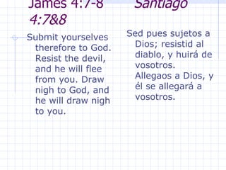 James 4:7-8  Santiago 4:7&8 Submit yourselves therefore to God. Resist the devil, and he will flee from you. Draw nigh to God, and he will draw nigh to you.  Sed pues sujetos a Dios; resistid al diablo, y huirá de vosotros. Allegaos a Dios, y él se allegará a vosotros.  