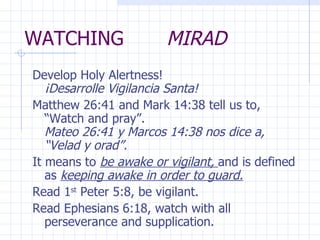 WATCHING  MIRAD Develop Holy Alertness!  ¡Desarrolle Vigilancia Santa! Matthew 26:41 and Mark 14:38 tell us to, “Watch and pray”.  Mateo 26:41 y Marcos 14:38 nos dice a, “Velad y orad”. It means to  be awake or vigilant,  and is defined as  keeping awake in order to guard. Read 1 st  Peter 5:8, be vigilant.  Read Ephesians 6:18, watch with all perseverance and supplication. 