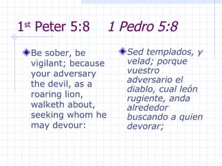 1 st  Peter 5:8  1 Pedro 5:8 Be sober, be vigilant; because your adversary the devil, as a roaring lion, walketh about, seeking whom he may devour:  Sed templados, y velad; porque vuestro adversario el diablo, cual león rugiente, anda alrededor buscando a quien devorar; 