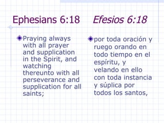 Ephesians 6:18  Efesios 6:18 Praying always with all prayer and supplication in the Spirit, and watching thereunto with all perseverance and supplication for all saints;  por toda oración y ruego orando en todo tiempo en el espíritu, y velando en ello con toda instancia y súplica por todos los santos, 