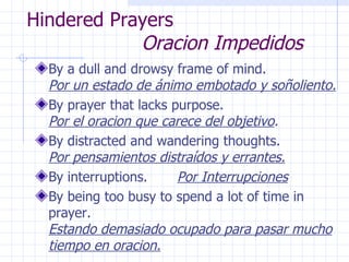 Hindered Prayers    Oracion Impedidos By a dull and drowsy frame of mind.  Por un estado de ánimo embotado y soñoliento. By prayer that lacks purpose.  Por el oracion que carece del objetivo . By distracted and wandering thoughts.  Por pensamientos distraídos y errantes. By interruptions.  Por Interrupciones By being too busy to spend a lot of time in prayer.  Estando demasiado ocupado para pasar mucho tiempo en oracion. 
