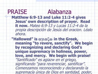 PRAISE  Alabanza Matthew 6:9-13 and Luke 11:2-4 gives Jesus’ own description of prayer.  Read it now.  Mateo 6:9-13 y Lucas 11:2-4 da la propia descripción de Jesús del oracion. Léalo ahora. “ Hallowed” is   in the Greek, meaning “to revere, sanctify”.  We begin by recognizing and declaring God’s unique supremacy in holiness, power, love, and mercy.  We begin with praise!  "Santificado" es agiazw en el griego, significando “para reverenciar, santificar”. Comenzamos reconociendo y declarando la supremacía única de Dios en santidad, poder, amor, y piedad. ¡Comenzamos con la alabanza! 