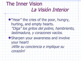 The Inner Vision    La Visión Interior “Hear” the cries of the poor, hungry, hurting, and empty hearts.  "Oiga" los gritos del pobre, hambriento, lastimadura, y corazones vacíos. Sharpen your awareness and involve your heart!  ¡Afile su conciencia e implique su corazón! 