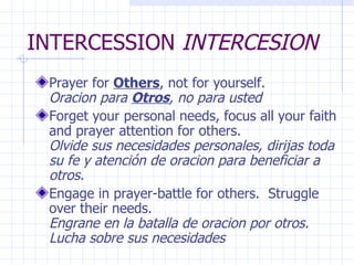 INTERCESSION  INTERCESION Prayer for  Others , not for yourself.   Oracion para  Otros , no para usted Forget your personal needs, focus all your faith and prayer attention for others.  Olvide sus necesidades personales, dirijas toda su fe y atención de oracion para beneficiar a otros. Engage in prayer-battle for others.  Struggle over their needs.  Engrane en la batalla de oracion por otros. Lucha sobre sus necesidades 