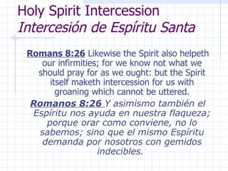 Holy Spirit Intercession  Intercesión de Espíritu Santa Romans 8:26  Likewise the Spirit also helpeth our infirmities; for we know not what we should pray for as we ought: but the Spirit itself maketh intercession for us with groaning which cannot be uttered. Romanos 8:26  Y asimismo también el Espíritu nos ayuda en nuestra flaqueza; porque orar como conviene, no lo sabemos; sino que el mismo Espíritu demanda por nosotros con gemidos indecibles.  