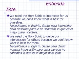 Understand This.  Entienda Este. We need the Holy Spirit to intercede for us because we don’t know what is best for ourselves.  Necesitamos el Espíritu Santo para interceder para nosotros porque no sabemos lo que es el mejor para nosotros. We need the Holy Spirit to guide our intercession for others because we don’t know what is best for them.  Necesitamos el Espíritu Santo para dirigir nuestra intercesión para otros porque no sabemos lo que es el mejor para ellos 