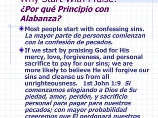 Why Start With Praise?  ¿Por qué Principio con Alabanza? Most people start with confessing sins.  La mayor parte de personas comienzan con la confesión de pecados. If we start by praising God for His mercy, love, forgiveness, and personal sacrifice to pay for our sins; we are more likely to believe He will forgive our sins and cleanse us from all unrighteousness.  1st John 1:9  Si comenzamos elogiando a Dios de Su piedad, amor, perdón, y sacrificio personal para pagar para nuestros pecados; con mayor probabilidad creeremos que Él perdonará nuestros pecados y nos limpiará de todos malos. 1r John 1:9 