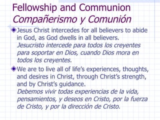 Fellowship and Communion  Compañerismo y Comunión Jesus Christ intercedes for all believers to abide in God, as God dwells in all believers.  Jesucristo intercede para todos los creyentes para soportar en Dios, cuando Dios mora en todos los creyentes. We are to live all of life’s experiences, thoughts, and desires in Christ, through Christ’s strength, and by Christ’s guidance.  Debemos vivir todas experiencias de la vida, pensamientos, y deseos en Cristo, por la fuerza de Cristo, y por la dirección de Cristo. 