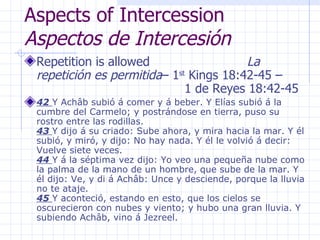 Aspects of Intercession  Aspectos de Intercesión Repetition is allowed  La repetición es permitida – 1 st  Kings 18:42-45 –  1 de Reyes 18:42-45 42  Y Achâb subió á comer y á beber. Y Elías subió á la cumbre del Carmelo; y postrándose en tierra, puso su rostro entre las rodillas.  43  Y dijo á su criado: Sube ahora, y mira hacia la mar. Y él subió, y miró, y dijo: No hay nada. Y él le volvió á decir: Vuelve siete veces.  44  Y á la séptima vez dijo: Yo veo una pequeña nube como la palma de la mano de un hombre, que sube de la mar. Y él dijo: Ve, y di á Achâb: Unce y desciende, porque la lluvia no te ataje.  45  Y aconteció, estando en esto, que los cielos se oscurecieron con nubes y viento; y hubo una gran lluvia. Y subiendo Achâb, vino á Jezreel.  