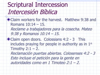 Scriptural Intercession  Intercesión Bíblica Claim workers for the harvest.  Matthew 9:38 and Romans 10:14 – 15.  Reclame a trabajadores para la cosecha. Mateo 9:38 y Romanos 10:14 – 15. Claim open doors.  Colossians 4:2 - 3  This includes praying for people in authority as in 1 st  Timothy 2:1 – 2.  Reclamación puertas abiertas. Colosenses 4:2 - 3 Esto incluye el petición para la gente en autoridades como en 1 Timoteo 2:1 – 2. 