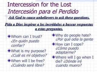 Intercession for the Lost  Intercesión para el Perdido Whom can I trust?  ¿En quién puedo confiar? What is my purpose?  ¿Cuál es mi objetivo? When will I be free?  ¿Cuándo seré libre? Why do people hate?  ¿Por qué odia la gente How can I cope?  ¿Cómo puedo adaptarme? Where will I go when I die?  ¿Dónde iré cuando muero? Ask God to cause unbelievers to ask these questions. Pida a Dios inspirar a los incrédulos a buscar respuestas a estas preguntas. 