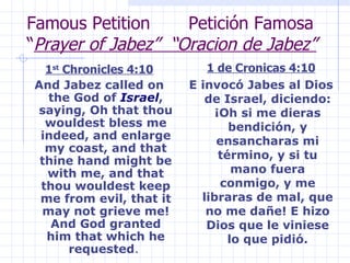Famous Petition  Petición Famosa “ Prayer of Jabez”  “Oracion de Jabez” 1 st  Chronicles 4:10 And Jabez called on the God of  Israel , saying, Oh that thou wouldest bless me indeed, and enlarge my coast, and that thine hand might be with me, and that thou wouldest keep me from evil, that it may not grieve me! And God granted him that which he requested .  1 de Cronicas 4:10 E invocó Jabes al Dios de Israel, diciendo: ¡Oh si me dieras bendición, y ensancharas mi término, y si tu mano fuera conmigo, y me libraras de mal, que no me dañe! E hizo Dios que le viniese lo que pidió. 