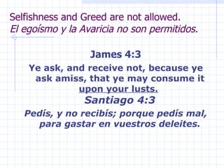 Selfishness and Greed are not allowed. El egoísmo y la Avaricia no son permitidos. James 4:3 Ye ask, and receive not, because ye ask amiss, that ye may consume it  upon your lusts.   Santiago 4:3 Pedís, y no recibís; porque pedís mal, para gastar en vuestros deleites. 