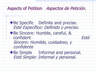 Aspects of Petition  Aspectos de Petición. Be Specific Definite and precise .  Esté Específico: Definido y preciso. Be Sincere: Humble, careful, & confident   Esté Sincero: Humilde, cuidadoso, y confidente Be Simple Informal and personal.  Esté Simple: Informal y personal. 