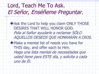 Lord, Teach Me To Ask.  El Señor, Enséñeme Preguntar. Ask the Lord to help you claim ONLY THOSE DESIRES THAT WILL HONOR GOD.  Pida al Señor ayudarle a reclamar SÓLO AQUELLOS DESEOS QUE HONRARÁN A DIOS. Make a mental list of needs you have for THIS day, and offer each to Him.  Haga una lista mental de necesidades que usted tiene para ESTE día, y solicita a cada uno de Él. 