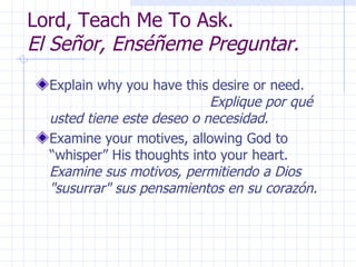 Lord, Teach Me To Ask.  El Señor, Enséñeme Preguntar. Explain why you have this desire or need.  Explique por qué usted tiene este deseo o necesidad. Examine your motives, allowing God to “whisper” His thoughts into your heart.  Examine sus motivos, permitiendo a Dios "susurrar" sus pensamientos en su corazón. 